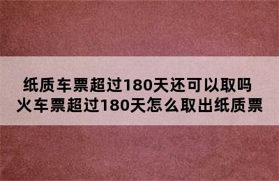 纸质车票超过180天还可以取吗 火车票超过180天怎么取出纸质票